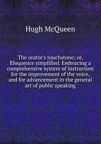 The orator's touchstone; or, Eloquence simplified. Embracing a comprehensive system of instruction for the improvement of the voice, and for advancement in the general art of public speaking