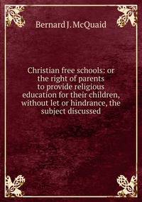 Christian free schools: or the right of parents to provide religious education for their children, without let or hindrance, the subject discussed