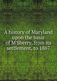 A history of Maryland upon the basis of M'Sherry, from its settlement, to 1867