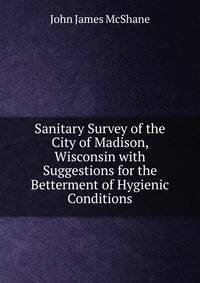 Sanitary Survey of the City of Madison, Wisconsin with Suggestions for the Betterment of Hygienic Conditions