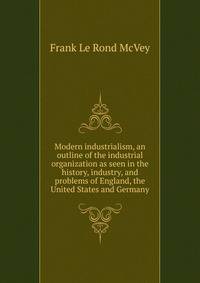 Modern industrialism, an outline of the industrial organization as seen in the history, industry, and problems of England, the United States and Germany