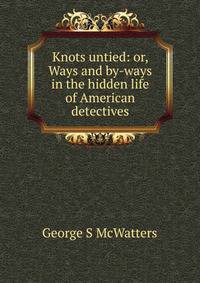 Knots untied: or, Ways and by-ways in the hidden life of American detectives