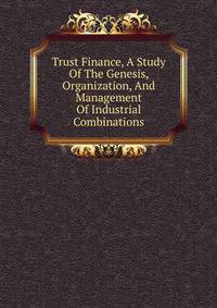 Trust Finance, A Study Of The Genesis, Organization, And Management Of Industrial Combinations
