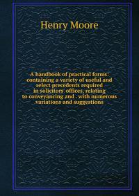 A handbook of practical forms: containing a variety of useful and select precedents required in solicitors' offices, relating to conveyancing and . with numerous variations and suggestions