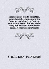 Fragments of a faith forgotten, some short sketches among the Gnostics mainly of the first two centuries - a contribution to the study of Christian . on the most recently recovered materials