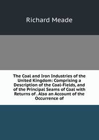 The Coal and Iron Industries of the United Kingdom: Comprising a Description of the Coal-Fields, and of the Principal Seams of Coal with Returns of . Also an Account of the Occurrence of