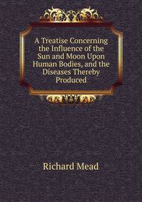 A Treatise Concerning the Influence of the Sun and Moon Upon Human Bodies, and the Diseases Thereby Produced
