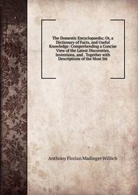 The Domestic Encyclopaedia; Or, a Dictionary of Facts, and Useful Knowledge: Comprehending a Concise View of the Latest Discoveries, Inventions, and . Together with Descriptions of the Most Int