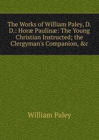 The Works of William Paley, D.D.: Hor? Paulin?: The Young Christian Instructed; the Clergyman's Companion, &amp;c