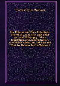 The Chinese and Their Rebellions: Viewed in Connection with Their National Philosophy, Ethics, Legislation, and Administration. to Which Is Added, an . the East and West. by Thomas Taylor Meadows