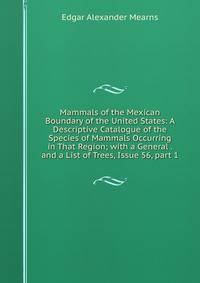 Mammals of the Mexican Boundary of the United States: A Descriptive Catalogue of the Species of Mammals Occurring in That Region; with a General . and a List of Trees, Issue 56, part 1