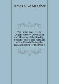 The Festal Year; Or, the Origin, History, Ceremonies and Meaning of the Sundays, Seasons, Feasts and Festivals of the Church During the Year, Explained for the People
