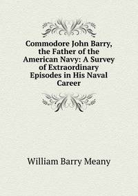 Commodore John Barry, the Father of the American Navy: A Survey of Extraordinary Episodes in His Naval Career