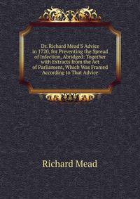 Dr. Richard Mead'S Advice in 1720, for Preventing the Spread of Infection, Abridged: Together with Extracts from the Act of Parliament, Which Was Framed According to That Advice