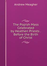 The Popish Mass Celebrated by Heathen Priests . Before the Birth of Christ