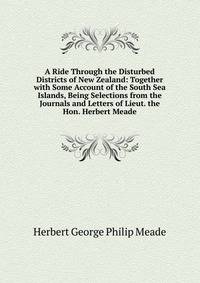 A Ride Through the Disturbed Districts of New Zealand: Together with Some Account of the South Sea Islands, Being Selections from the Journals and Letters of Lieut. the Hon. Herbert Meade