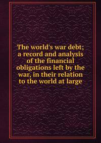 The world's war debt; a record and analysis of the financial obligations left by the war, in their relation to the world at large