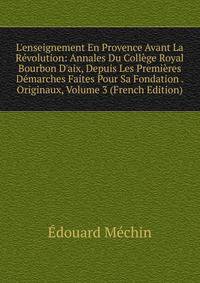 L'enseignement En Provence Avant La R?volution: Annales Du Coll?ge Royal Bourbon D'aix, Depuis Les Premi?res D?marches Faites Pour Sa Fondation . Originaux, Volume 3 (French Edition)