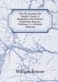 Vita Di Lorenzo De' Medici: Detto Il Magnifico Del Dottore Guglielmo Roscoe, Volumes 3-4 (Italian Edition)