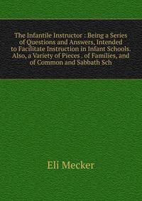 The Infantile Instructor : Being a Series of Questions and Answers, Intended to Facilitate Instruction in Infant Schools. Also, a Variety of Pieces . of Families, and of Common and Sabbath Sch