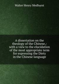 A dissertation on the theology of the Chinese,: with a view to the elucidation of the most appropriate term for expressing the Diety in the Chinese language.