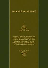 The one Mediator: the operation of the Son of God in nature and in grace. Eight lectures delivered before the University of Oxford in the year 1882 on the foundation of the late Rev. John Bampton
