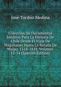 Coleccion De Documentos Ineditos Para La Historia De Chile Desde El Viaje De Magallanes Hasta La Batalla De Maipo, 1518-1818, Volumes 13-14 (Spanish Edition)