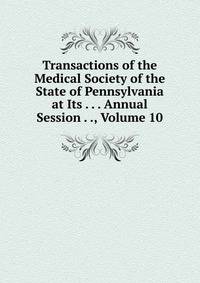 Transactions of the Medical Society of the State of Pennsylvania at Its . . . Annual Session . ., Volume 10
