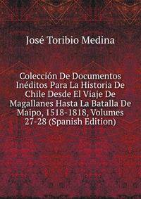Coleccion De Documentos Ineditos Para La Historia De Chile Desde El Viaje De Magallanes Hasta La Batalla De Maipo, 1518-1818, Volumes 27-28 (Spanish Edition)