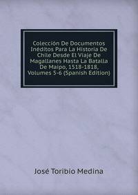 Coleccion De Documentos Ineditos Para La Historia De Chile Desde El Viaje De Magallanes Hasta La Batalla De Maipo, 1518-1818, Volumes 5-6 (Spanish Edition)