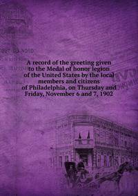 A record of the greeting given to the Medal of honor legion of the United States by the local members and citizens of Philadelphia, on Thursday and Friday, November 6 and 7, 1902