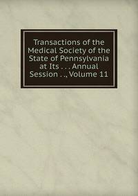 Transactions of the Medical Society of the State of Pennsylvania at Its . . . Annual Session . ., Volume 11