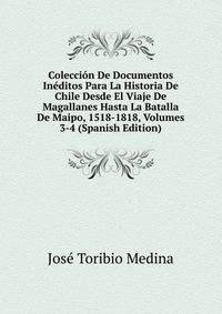 Coleccion De Documentos Ineditos Para La Historia De Chile Desde El Viaje De Magallanes Hasta La Batalla De Maipo, 1518-1818, Volumes 3-4 (Spanish Edition)