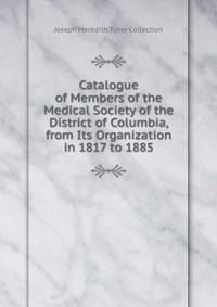 Catalogue of Members of the Medical Society of the District of Columbia, from Its Organization in 1817 to 1885