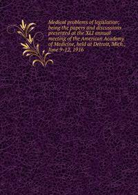 Medical problems of legislation; being the papers and discussions presented at the XLI annual meeting of the American Academy of Medicine, held at Detroit, Mich., June 9-12, 1916