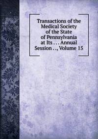 Transactions of the Medical Society of the State of Pennsylvania at Its . . . Annual Session . ., Volume 15