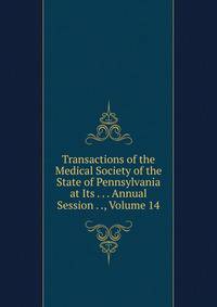 Transactions of the Medical Society of the State of Pennsylvania at Its . . . Annual Session . ., Volume 14