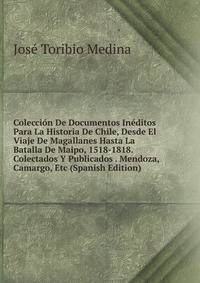 Coleccion De Documentos Ineditos Para La Historia De Chile, Desde El Viaje De Magallanes Hasta La Batalla De Maipo, 1518-1818. Colectados Y Publicados . Mendoza, Camargo, Etc (Spanish Edition)