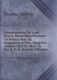 Conversations De Lord Byron, Recueillies Pendant Un Sejour Avec Sa Seigneurie A Pise, Dans Les Annees 1821 Et 1822. Tr. Par D. D. P. (French Edition)