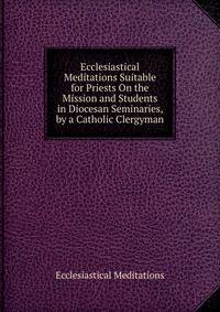 Ecclesiastical Meditations Suitable for Priests On the Mission and Students in Diocesan Seminaries, by a Catholic Clergyman