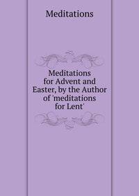 Meditations for Advent and Easter, by the Author of 'meditations for Lent'.