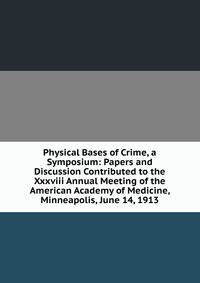 Physical Bases of Crime, a Symposium: Papers and Discussion Contributed to the Xxxviii Annual Meeting of the American Academy of Medicine, Minneapolis, June 14, 1913