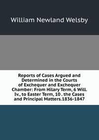Reports of Cases Argued and Determined in the Courts of Exchequer and Exchequer Chamber: From Hilary Term, 6 Will. Iv., to Easter Term, 10 . the Cases and Principal Matters.1836-1847