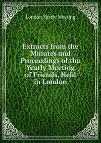 Extracts from the Minutes and Proceedings of the Yearly Meeting of Friends, Held in London