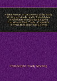 A Brief Account of the Concern of the Yearly Meeting of Friends Held in Philadelphia, in Relation to the Guarded Religions Education of Their Youth: . Committee to Which the Subject Was Referred
