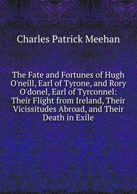 The Fate and Fortunes of Hugh O'neill, Earl of Tyrone, and Rory O'donel, Earl of Tyrconnel: Their Flight from Ireland, Their Vicissitudes Abroad, and Their Death in Exile