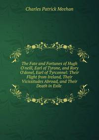 The Fate and Fortunes of Hugh O'neill, Earl of Tyrone, and Rory O'donel, Earl of Tyrconnel: Their Flight from Ireland, Their Vicissitudes Abroad, and Their Death in Exile .