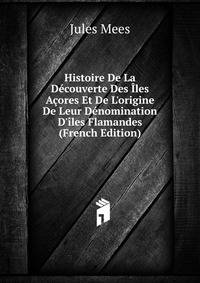 Histoire De La D?couverte Des ?les A?ores Et De L'origine De Leur D?nomination D'?les Flamandes (French Edition)