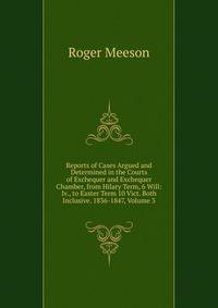 Reports of Cases Argued and Determined in the Courts of Exchequer and Exchequer Chamber, from Hilary Term, 6 Will: Iv., to Easter Term 10 Vict. Both Inclusive. 1836-1847, Volume 3