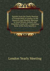 Epistles from the Yearly Meeting of Friends Held in London, to the Quarterly and Monthly Meetings in Great Britain, Ireland, and Elsewhere, from 1681 . Comprising Some of the Early Epistles a